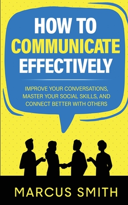 How to Communicate Effectively: Improve Your Conversations, Master Your Social Skills, And Connect Better With Others - Smith, Marcus