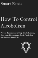 How to Control Alcoholism: Proven Techniques to Stop Alcohol Abuse, Overcome Dependency, Break Addiction and Recover Your Life