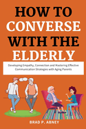 How to Converse with the Elderly: Developing Empathy, Connection and Mastering Effective Communication Strategies with Aging Parents