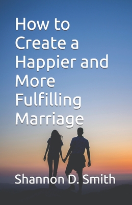 How to Create a Happier and More Fulfilling Marriage - Smith, Shannon D