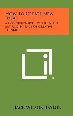 How to Create New Ideas: A Comprehensive Course in the Art and Science of Creative Thinking - Taylor, Jack Wilson