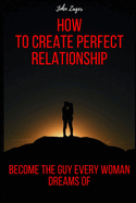 How To Create The Perfect Relationship: Become The Guy Every Woman Dreams Of