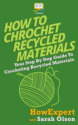 How To Crochet Recycled Materials: Your Step-By-Step Guide To Crocheting Recycled Materials - Olson, Sarah, and Howexpert Press