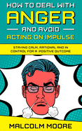 How to Deal with Anger and Avoid Acting on Impulse: Staying Calm, Rational and in Control for a Positive Outcome