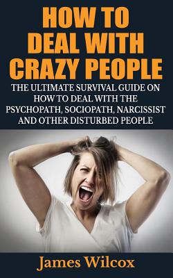 How To Deal With Crazy People: The Ultimate Survival Guide On How To Deal With The Psychopath, Sociopath, Narcissist And Other Disturbed People - Wilcox, James