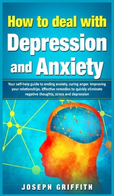 How to Deal with Depression and Anxiety: Your Self-help Guide to ending Anxiety, curing anger, improving your Relationships, effective remedies to quickly eliminate negative thoughts, Stress and Depression - Griffith, Joseph