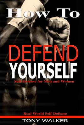 How To Defend Yourself: Self-Defense for Men and Women, Real World Self-Defense, Fast, Easy-to-Learn Moves to Save Your Life - Walker, Tony