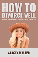 How To Divorce Well: A Guide to Surviving & Thriving on the Other Side