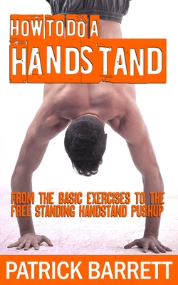 How To Do A Handstand: From The Basic Exercises To The Free Standing Handstand Pushup - Barrett, Patrick