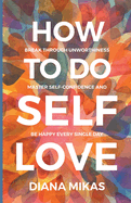 How to do Self Love: Break through unworthiness, Master self-confidence and Be happy every single day