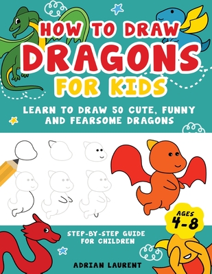How to Draw Dragons for Kids 4-8: Learn to Draw 50 Cute, Funny and Fearsome Dragons Step-By-Step for Children - Laurent, Adrian