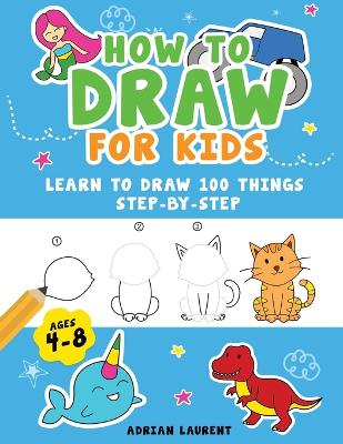 How to Draw for Kids Ages 4-8: Learn To Draw 100 Things Step-by-Step (Unicorns, Mermaids, Animals, Monster Trucks) - Laurent, Adrian