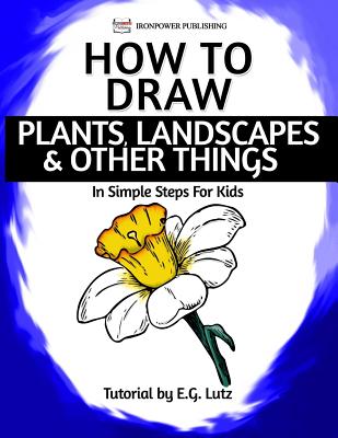 How to Draw Plants, Landscapes & Other Things - In Simple Steps For Kids - Publishing, Ironpower, and Lutz, Edwin George