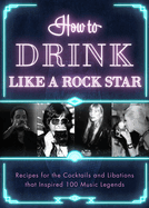How to Drink Like a Rock Star: Recipes for the Cocktails and Libations That Inspired 100 Music Legends