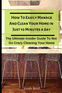 How to Easily Manage and Clean Your Home in Just Ten Minutes a Day: The Ultimate Insider Guide to Not Go Crazy Cleaning Your Home