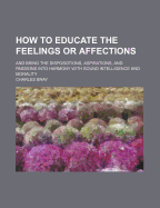 How to Educate the Feelings or Affections: And Bring the Disposotions, Aspirations, and Passions Into Harmony with Sound Intelligence and Morality