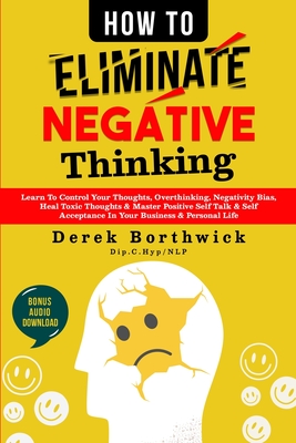 How to Eliminate Negative Thinking: Learn To Control Your Thoughts, Overthinking, Negativity Bias, Heal Toxic Thoughts & Master Positive Self Talk & Self Acceptance In Your Business & Personal Life - Borthwick, Derek