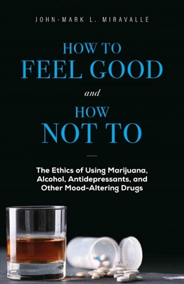 How to Feel Good and How Not to: The Ethics of Using Marijuana, Alcohol, Antidepressants, and Other Mood-Altering Drugs - Miravalle, John-Mark