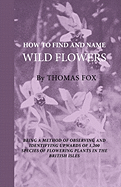 How to Find and Name Wild Flowers - Being a New Method of Observing and Identifying Upwards of 1,200 Species of Flowering Plants in the British Isles