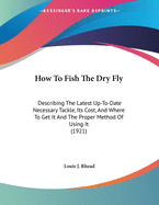 How To Fish The Dry Fly: Describing The Latest Up-To-Date Necessary Tackle, Its Cost, And Where To Get It And The Proper Method Of Using It (1921)