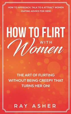 How to Flirt with Women: The Art of Flirting Without Being Creepy That Turns Her On! How to Approach, Talk to & Attract Women (Dating Advice for Men) - Asher, Ray