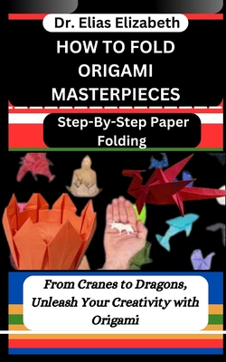 How to Fold Origami Masterpieces: Step-By-Step Paper Folding: From Cranes to Dragons, Unleash Your Creativity with Origami - Elizabeth, Elias, Dr.