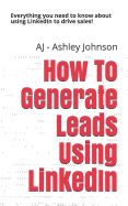 How to Generate Leads Using Linkedin: Everything You Need to Know about Using Linkedin to Drive Sales!