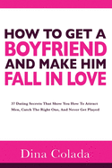 How To Get A Boyfriend And Make Him Fall In Love: 37 Dating Secrets That Show You How To Attract Men, Catch The Right One, And Never Get Played