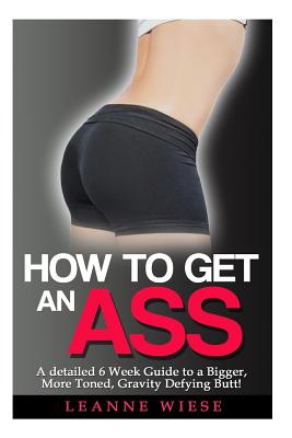 How to Get an Ass: A Detailed 6 Week Guide to a Bigger, More Toned, Gravity Defying Butt! - Mayo, John, and Wiese, Leanne