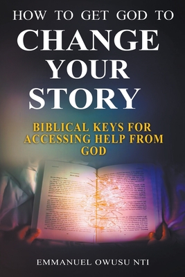 How to Get God to Change Your Story. Biblical Keys for Accessing Help from God. - Nti, Emmanuel Owusu