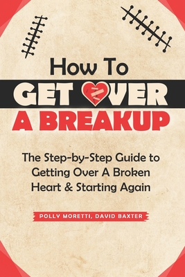 How To Get Over a Breakup: The Step-by-Step Guide to Getting Over A Broken Heart & Starting Again. - Baxter, David, and Moretti, Polly