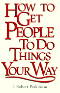 How to Get People to Do Things Your Way - Parkinson, J Robert