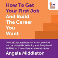 How to Get Your First Job and Build the Career You Want: Over 100 Tips and Hints and a Clear Practical Step by Step Guide to Finding Your First Job and Building on It to Achieve an Amazing Career