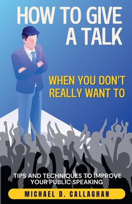 How to Give a Talk When You Don't Really Want To: Tips and Techniques to Improve Your Public Speaking - Callaghan, Michael D