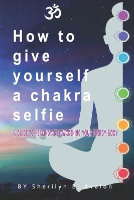 How to give yourself a Chakra Selfie: A guide to healing and awakening your energy body - Avalon, Sherilyn Bridget