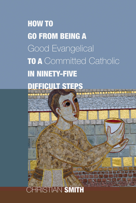 How to Go from Being a Good Evangelical to a Committed Catholic in Ninety-Five Difficult Steps - Smith, Christian