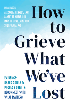How to Grieve What We've Lost: Evidence-Based Skills to Process Grief and Reconnect with What Matters - Harris, Russ, and Kennedy, Alexandra, Ma, Lmft, and Kumar, Sameet M, PhD