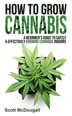 How to Grow Cannabis: A Beginner's Guide to Safely & Effectively Growing Cannabis Indoors - McDougall, Scott