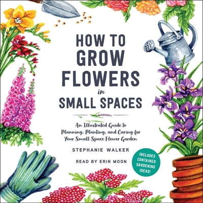 How to Grow Flowers in Small Spaces: An Illustrated Guide to Planning, Planting, and Caring for Your Small Space Flower Garden - Walker, Stephanie, and Moon, Erin (Read by)