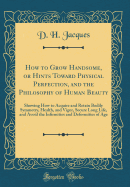 How to Grow Handsome, or Hints Toward Physical Perfection, and the Philosophy of Human Beauty: Showing How to Acquire and Retain Bodily Symmetry, Health, and Vigor, Secure Long Life, and Avoid the Infirmities and Deformities of Age (Classic Reprint)