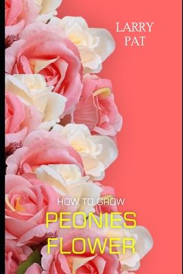 How to Grow Peonies: The beginners guide to growing, caring and harvesting peonies at home and garden plus beautiful varieties - Pat, Larry