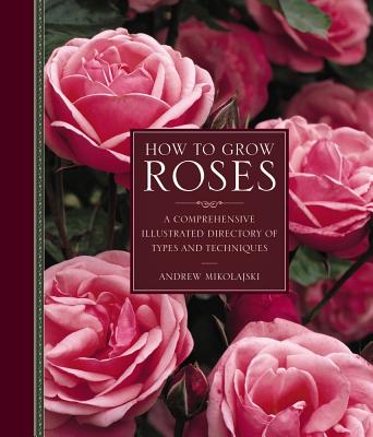 How to Grow Roses: A Comprehensive Illustrated Directory of Types and Techniques - Mikolajski, Andrew