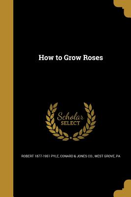 How to Grow Roses - Pyle, Robert 1877-1951, and Conard & Jones Co, West Grove Pa (Creator)