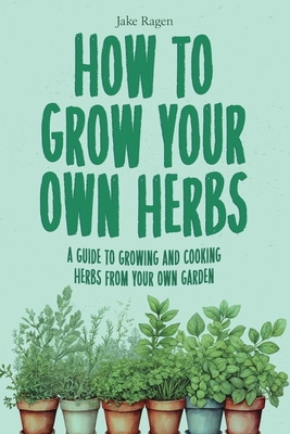 How to Grow Your Own Herbs: A Guide to Growing and Cooking Your Own Herb Garden - Ragen, Jake