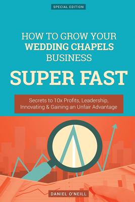 How to Grow Your Wedding Chapels Business Super Fast: Secrets to 10x Profits, Leadership, Innovation & Gaining an Unfair Advantage - O'Neill, Daniel