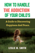 How To Handle The Addiction Of Your Child's: A Guide to Discovering Happiness And Peace.