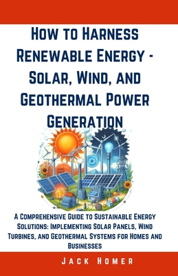 How to Harness Renewable Energy - Solar, Wind, and Geothermal Power Generation: A Comprehensive Guide to Sustainable Energy Solutions: Implementing Solar Panels, Wind Turbines, and Geothermal Systems for Homes and Businesses - Homer, Jack