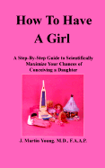How to Have a Girl: A Step-By-Step Guide to Scientifically Maximize Your Chances of Conceiving a Daughter