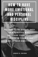 How to Have More Emotional and Personal Discipline: Pillars to Be Disciplined in a Positive Way, Increase Your Self-Control in Your Work and in Your Emotions