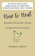 How to Heal Bipolar Disorder Using Progesterone Cream: The Essential Guide to Using Hormone Balance to Eliminate Mania, Depression, Mood Swings, Anxiety, and More